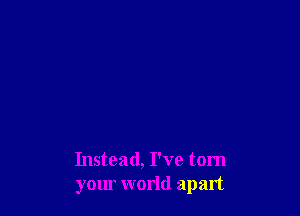 Instead, I've tom
your world apart