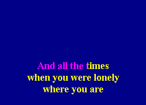 And all the times
when you were lonely
where you are