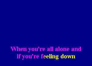 When you're all alone and
if you're feeling down