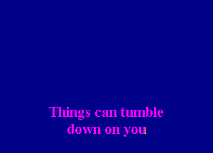 Things can tumble
down on you