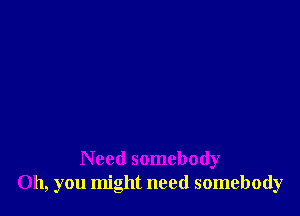 Need somebody
Oh, you might need somebody