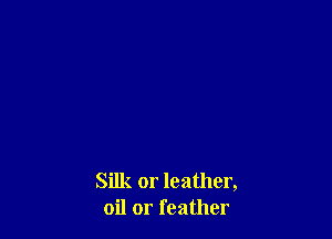 Silk or leather,
oil or feather