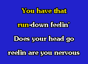 You have that
run-down feelin'
Does your head 90

reelin are you nervous