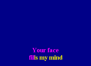 Your face
fllls my mind