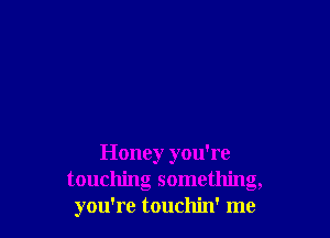 Honey you're
touching something,
you're touchin' me