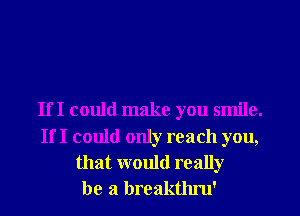 If I could make you smile.

If I could only reach you,
that would really
be a breakthru'