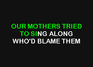 OUR MOTHERS TRIED

TO SING ALONG
WHO'D BLAMETHEM
