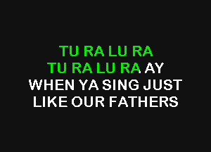 TU RA LU RA
TU RA LU RA AY

WHEN YA SING JUST
LIKE OUR FATHERS