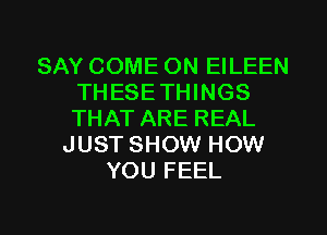 SAY COME ON EILEEN
THESETHINGS
THAT ARE REAL

JUST SHOW HOW
YOU FEEL