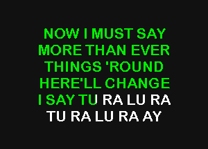 NOW I MUST SAY
MORETHAN EVER
THINGS 'ROUND
HERE'LLCHANGE
I SAY TU RA LU RA

TU RA LU RA AY l