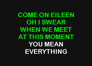 COME ON EILEEN
OH I SWEAR
WHEN WE MEET
AT THIS MOMENT
YOU MEAN

EVERYTHING l