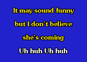 It may sound funny
but I don't believe

she's coming

Uh huh Uh huh