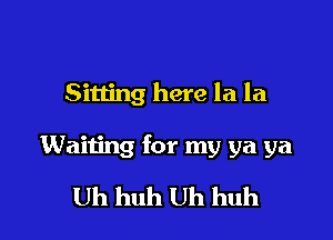 Sitting here la la

Waiting for my ya ya

Uh huh Uh huh