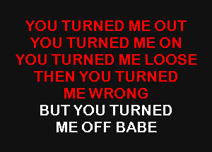 BUT YOU TURNED
ME OFF BABE