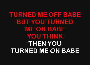 THEN YOU
TURNED ME ON BABE