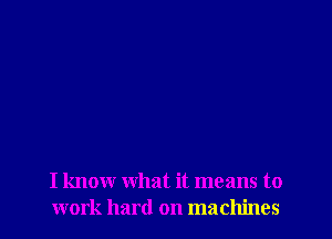 I know what it means to
work hard on machines