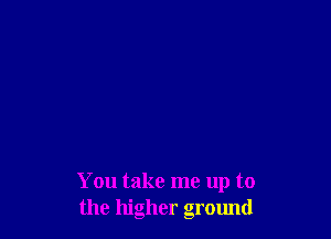 You take me up to
the higher ground
