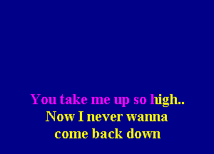 You take me up so high.
N ow I never wanna
come back down