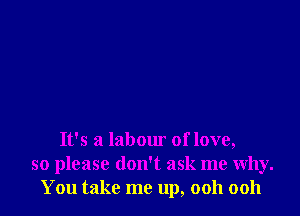 It's a labour of love,
so please don't ask me why.
You take me up, ooh ooh