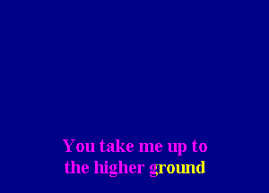 You take me up to
the higher ground