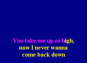 You take me up so high,
now I never wanna
come back down