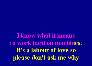 I knowr What it means
to work hard on machines.
It's a labour of love so
please don't ask me Why