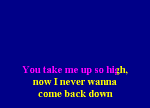 You take me up so high,
now I never wanna
come back down