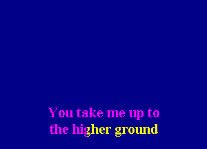 You take me up to
the higher ground