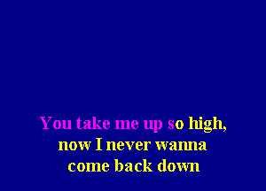 You take me up so high,
now I never wanna
come back down