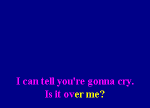 I can tell you're gonna cry.
Is it over me?