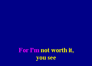 For I'm not worth it,
you see