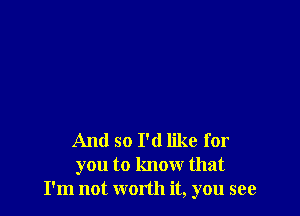 And so I'd like for
you to know that
I'm not worth it, you see