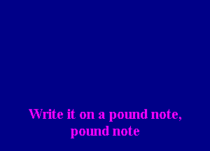 Write it on a pound note,
pound note