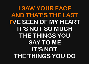 I SAW YOUR FACE
AND THAT'S THE LAST
I'VE SEEN OF MY HEART
IT'S NOT SO MUCH
THE THINGS YOU
SAY TO ME
IT'S NOT
THE THINGS YOU DO