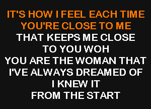 IT'S HOW I FEEL EACH TIME
YOU'RE CLOSE TO ME
THAT KEEPS ME CLOSE
TO YOU WOH
YOU ARE THE WOMAN THAT
I'VE ALWAYS DREAM ED OF
I KNEW IT
FROM THE START