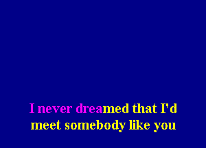 I never dreamed that I'd
meet somebody like you