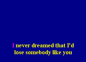 I never dreamed that I'd
lose somebody like you