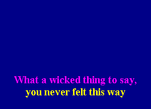 What a wicked thing to say,
you never felt this way