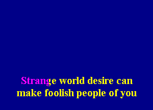 Strange world desire can
make foolish people of you