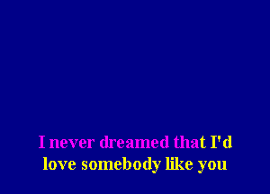 I never dreamed that I'd
love somebody like you