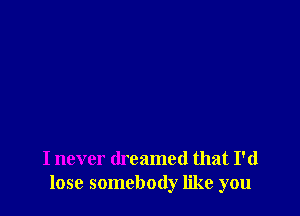 I never dreamed that I'd
lose somebody like you