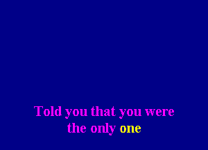 Told you that you were
the only one