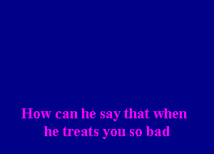 How can he say that when
he treats you so bad
