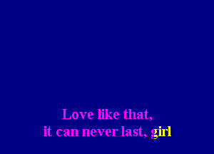 Love like that,
it can never last, girl