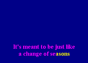 It's meant to be just like
a change of seasons
