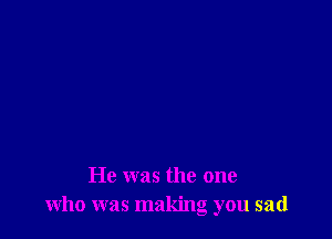He was the one
who was making you sad