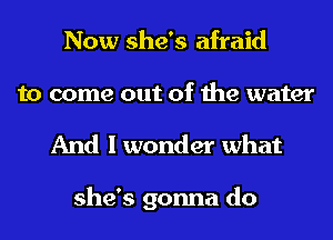Now she's afraid
to come out of the water

And I wonder what

she's gonna do