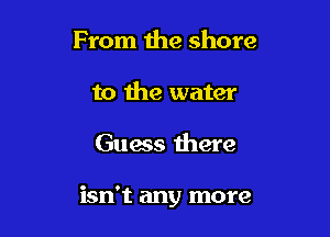 From the shore
to the water

Guess there

isn't any more