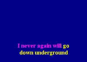 I never again will go
down underground