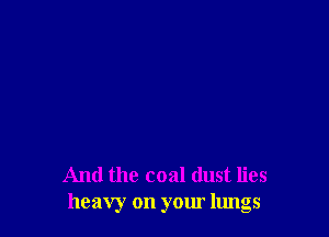 And the coal dust lies
heavy on your lungs
